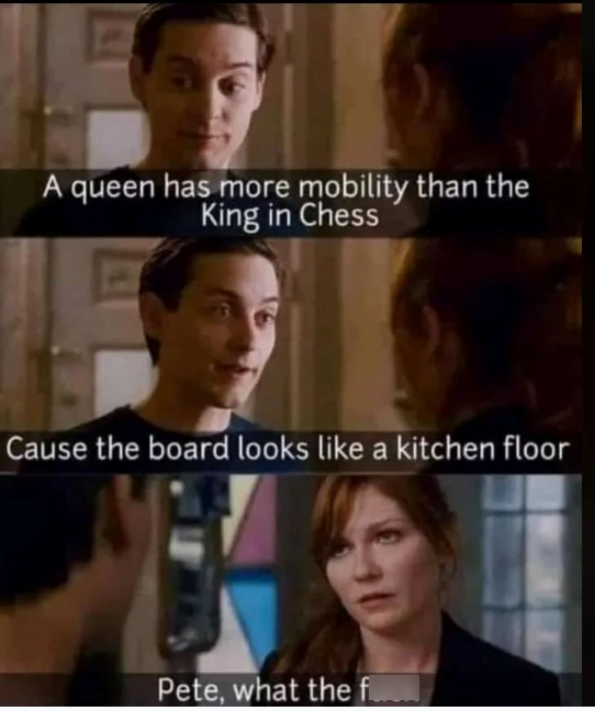 A queen has more mobility than the King in Chess Cause the board looks like a kitchen floor Pete, what the f
