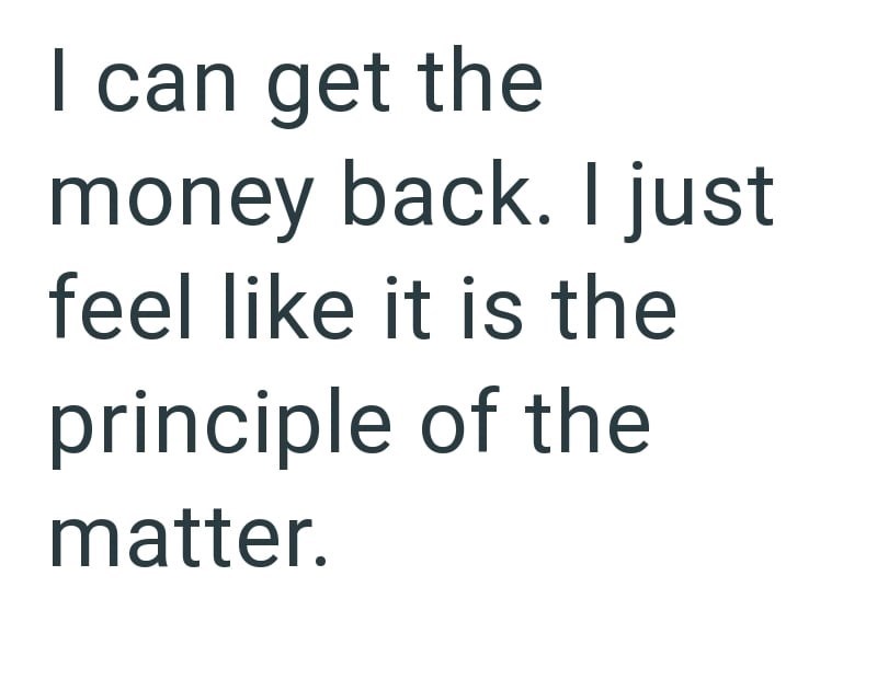 I can get the money back. I just feel like it is the principle of the matter.