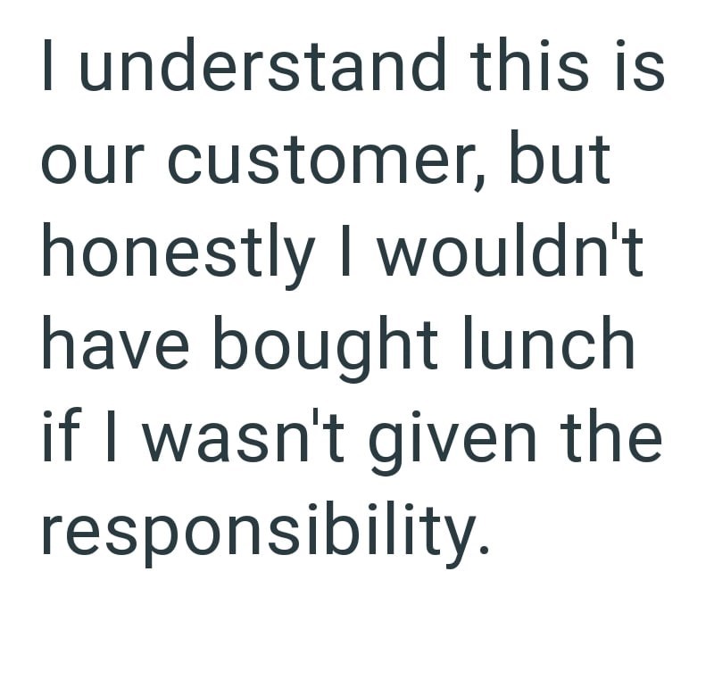 I understand this is our customer, but honestly I wouldn't have bought lunch if I wasn't given the responsibility.