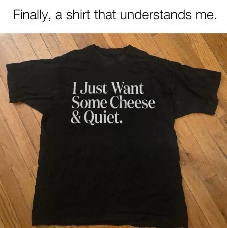 Finally, a shirt that understands me. I Just Want Some Cheese & Quiet.