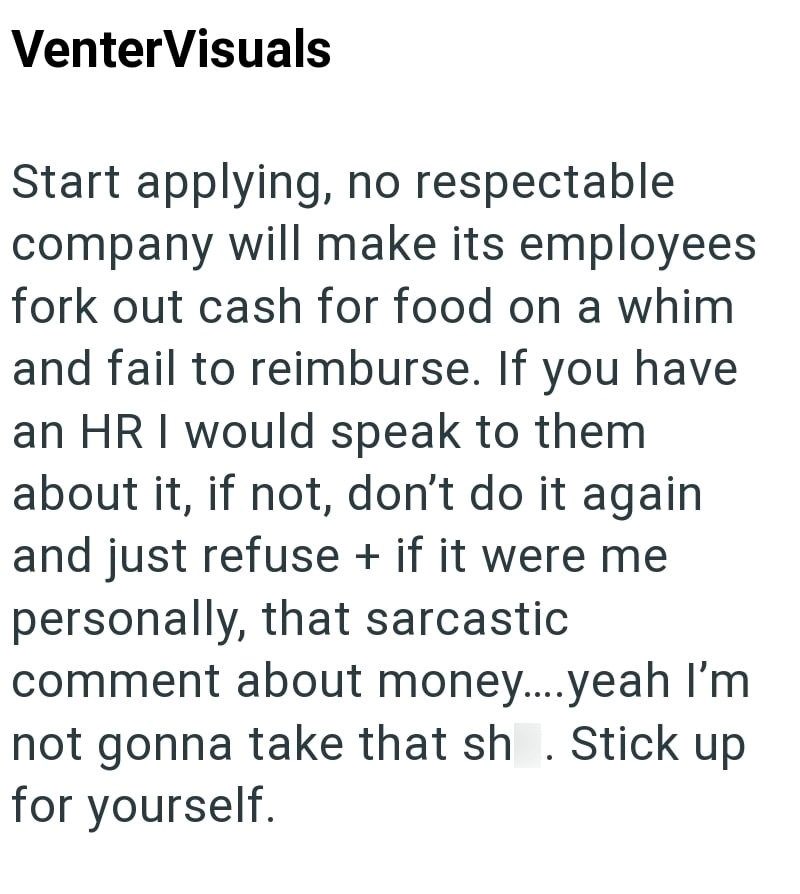 VenterVisuals Start applying, no respectable company will make its employees fork out cash for food on a whim and fail to reimburse. If you have an HR I would speak to them about it, if not, don't do it again and just refuse + if it were me personally, that sarcastic comment about money.....yeah I'm not gonna take that sh. Stick up for yourself.