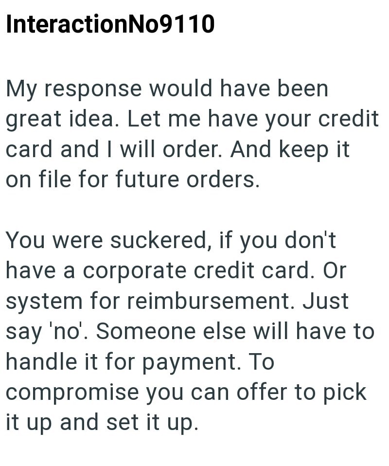 InteractionNo9110 My response would have been great idea. Let me have your credit card and I will order. And keep it on file for future orders. You were suckered, if you don't have a corporate credit card. Or system for reimbursement. Just say 'no'. Someone else will have to handle it for payment. To compromise you can offer to pick it up and set it up.