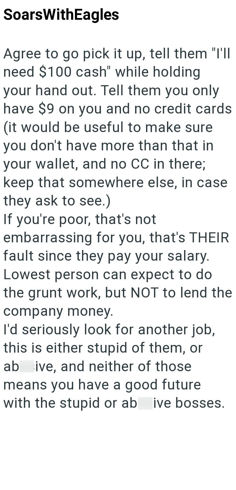 SoarsWithEagles Agree to go pick it up, tell them "I'll need $100 cash" while holding your hand out. Tell them you only have $9 on you and no credit cards (it would be useful to make sure you don't have more than that in your wallet, and no CC in there; keep that somewhere else, in case. they ask to see.) If you're poor, that's not embarrassing for you, that's THEIR fault since they pay your salary. Lowest person can expect to do the grunt work, but NOT to lend the company money. I'd seriously l