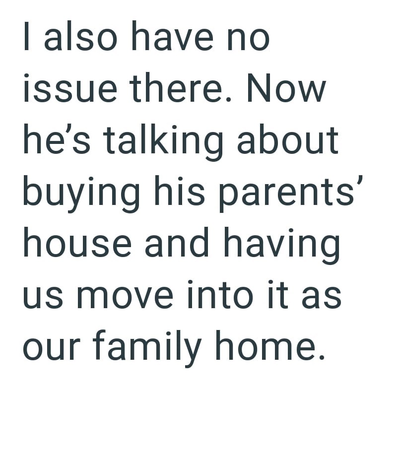 I also have no issue there. Now he's talking about buying his parents' house and having us move into it as our family home.