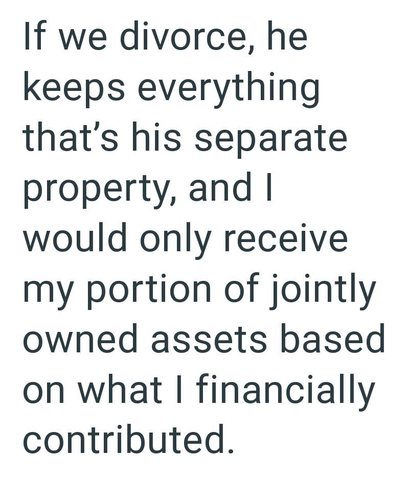 If we divorce, he keeps everything that's his separate property, and I would only receive my portion of jointly owned assets based on what I financially contributed.