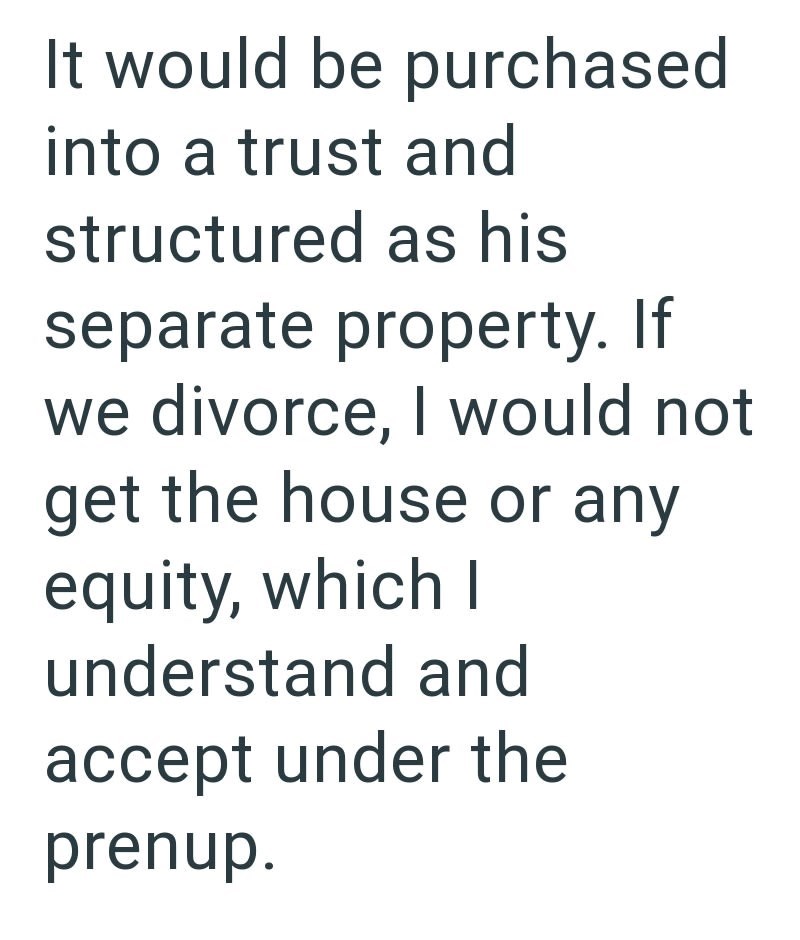 It would be purchased into a trust and structured as his separate property. If we divorce, I would not get the house or any equity, which I understand and accept under the prenup.