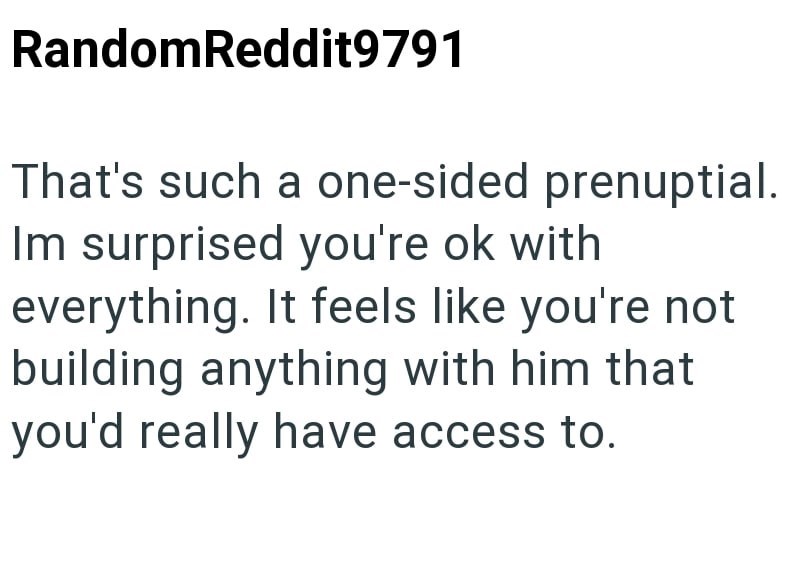 RandomReddit9791 That's such a one-sided prenuptial. Im surprised you're ok with everything. It feels like you're not building anything with him that you'd really have access to.