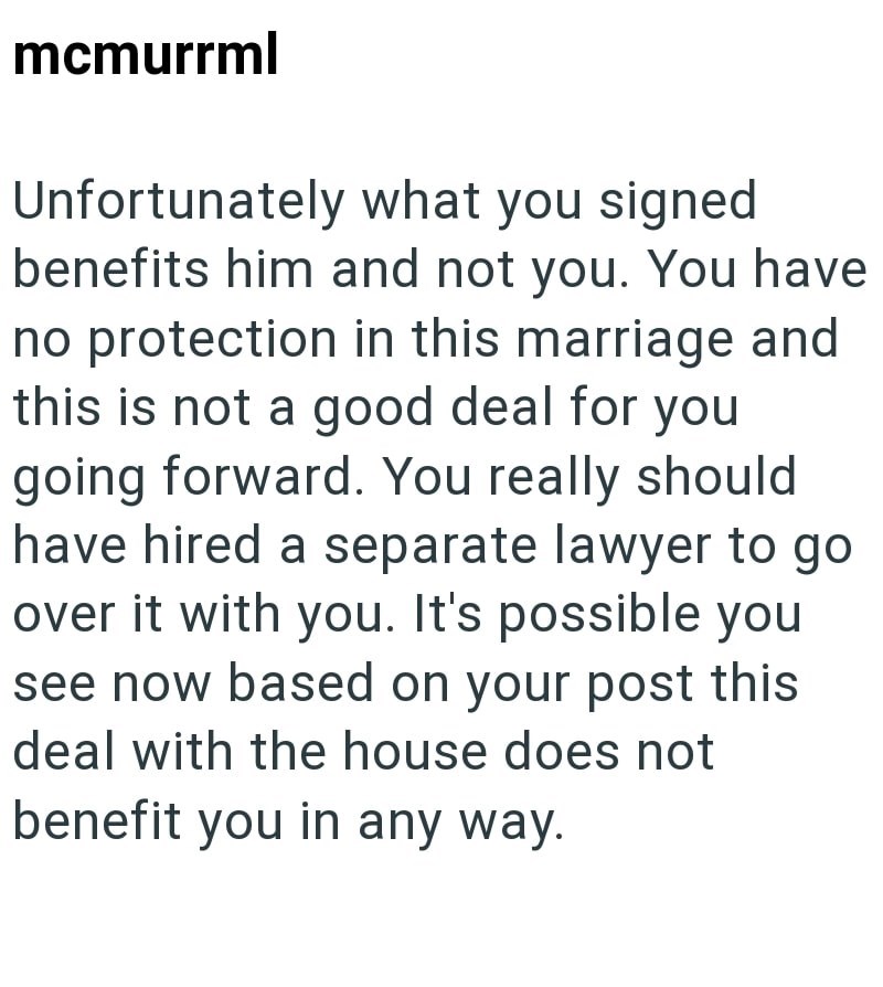 mcmurrml Unfortunately what you signed benefits him and not you. You have no protection in this marriage and this is not a good deal for you going forward. You really should have hired a separate lawyer to go over it with you. It's possible you see now based on your post this deal with the house does not benefit you in any way.
