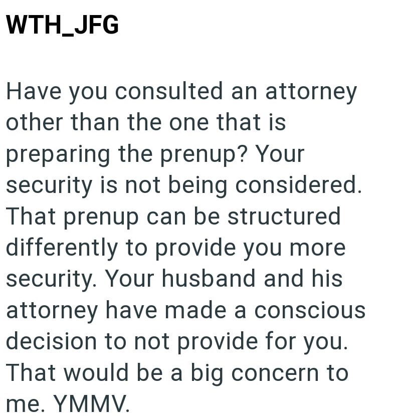 WTH_JFG Have you consulted an attorney other than the one that is preparing the prenup? Your security is not being considered. That prenup can be structured differently to provide you more security. Your husband and his attorney have made a conscious decision to not provide for you. That would be a big concern to me. YMMV.