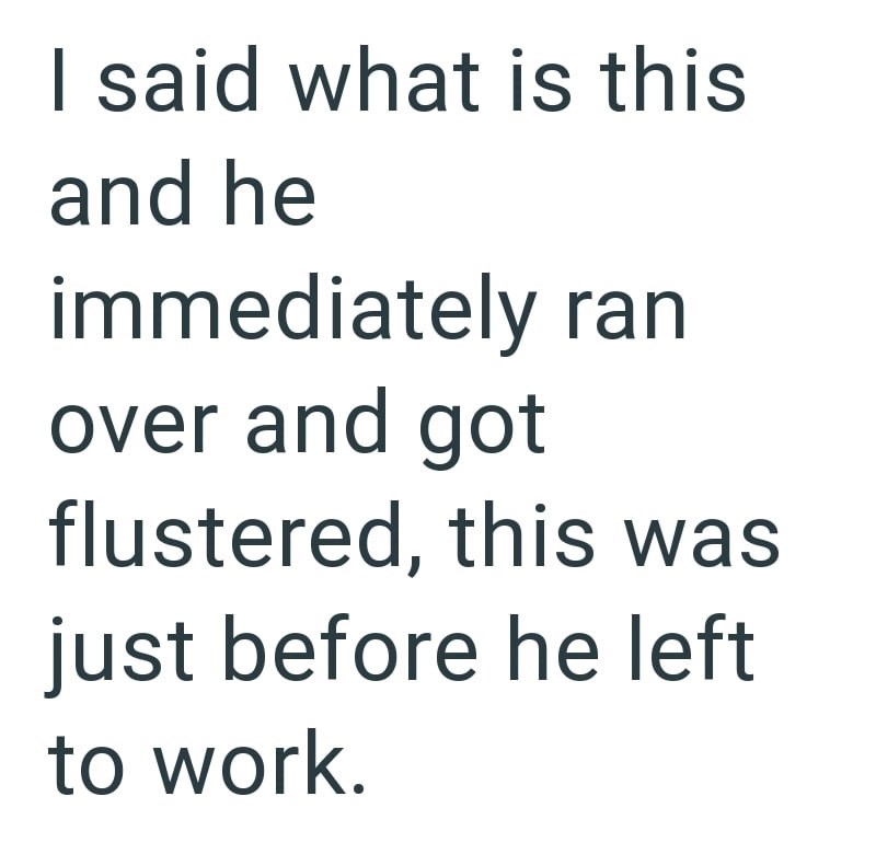 I said what is this and he immediately ran over and got flustered, this was just before he left to work.