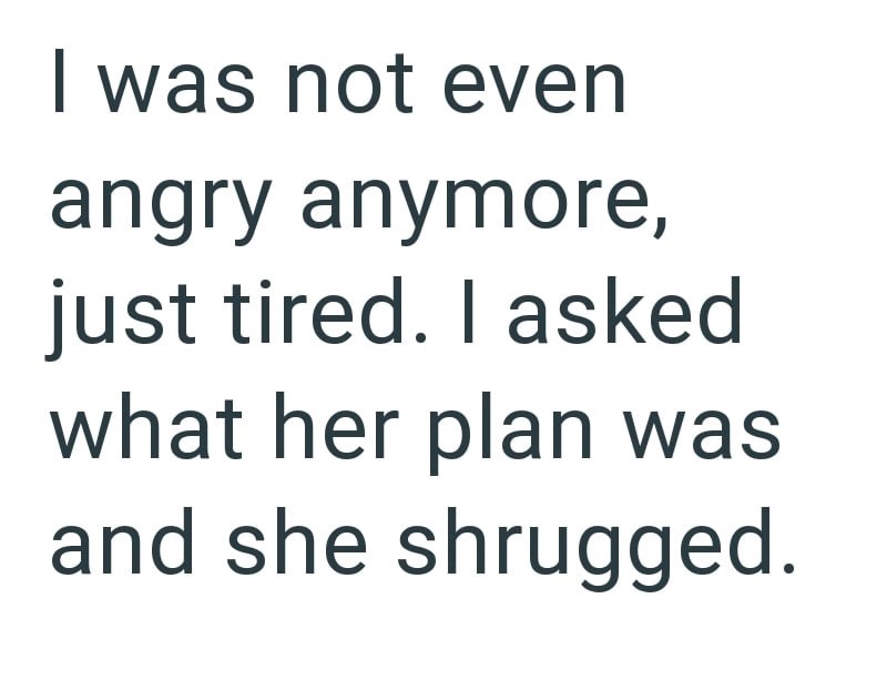 I was not even angry anymore, just tired. I asked what her plan was and she shrugged.