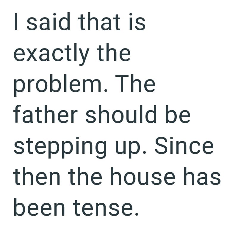 I said that is exactly the problem. The father should be stepping up. Since then the house has been tense.