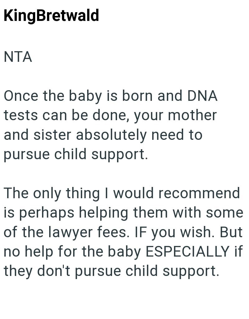 KingBretwald NTA Once the baby is born and DNA tests can be done, your mother and sister absolutely need to pursue child support. The only thing I would recommend is perhaps helping them with some of the lawyer fees. IF you wish. But no help for the baby ESPECIALLY if they don't pursue child support.