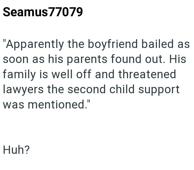 Seamus77079 "Apparently the boyfriend bailed as soon as his parents found out. His family is well off and threatened lawyers the second child support was mentioned." Huh?