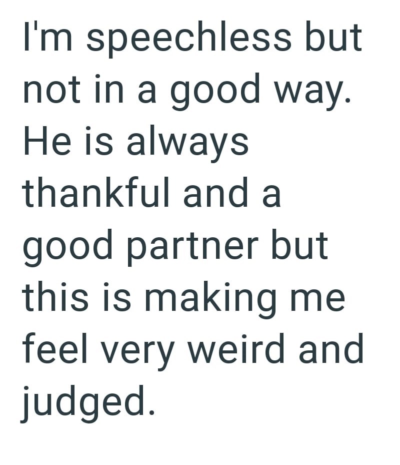 I'm speechless but not in a good way. He is always thankful and a good partner but this is making me feel very weird and judged.