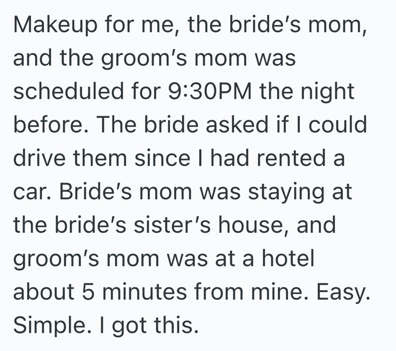 Makeup for me, the bride's mom, and the groom's mom was scheduled for 9:30PM the night before. The bride asked if I could drive them since I had rented a car. Bride's mom was staying at the bride's sister's house, and groom's mom was at a hotel about 5 minutes from mine. Easy. Simple. I got this.