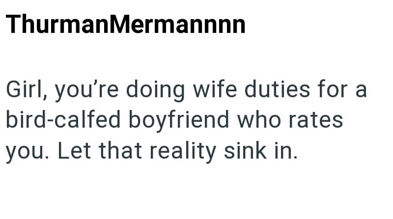 ThurmanMermannnn Girl, you're doing wife duties for a bird-calfed boyfriend who rates you. Let that reality sink in.