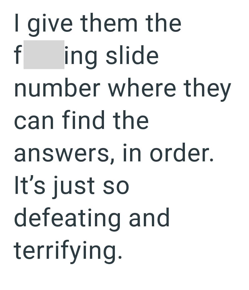 I give them the f ing slide number where they can find the answers, in order. It's just so defeating and terrifying.