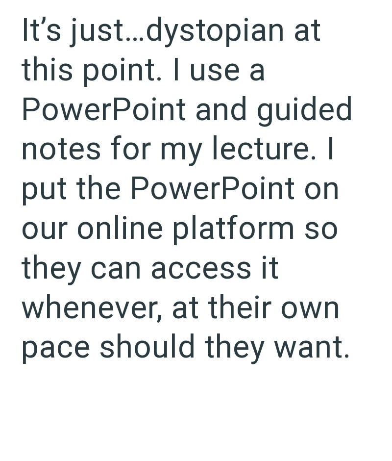 It's just...dystopian at this point. I use a PowerPoint and guided notes for my lecture. I put the PowerPoint on our online platform so they can access it whenever, at their own pace should they want.