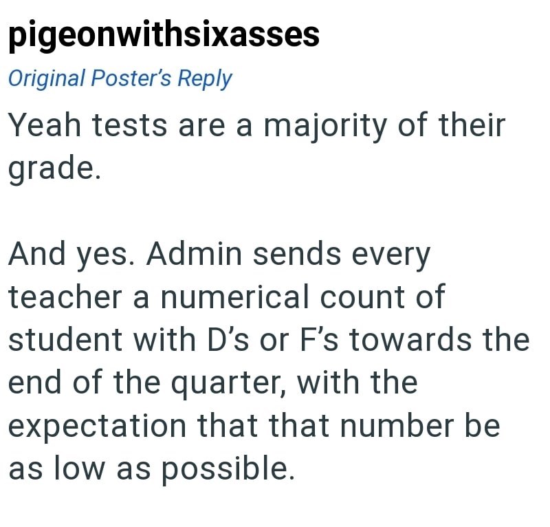 pigeonwithsixasses Original Poster's Reply Yeah tests are a majority of their grade. And yes. Admin sends every teacher a numerical count of student with D's or F's towards the end of the quarter, with the expectation that that number be as low as possible.