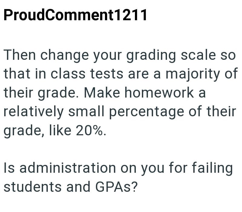 ProudComment1211 Then change your grading scale so that in class tests are a majority of their grade. Make homework a relatively small percentage of their grade, like 20%. Is administration on you for failing students and GPAs?