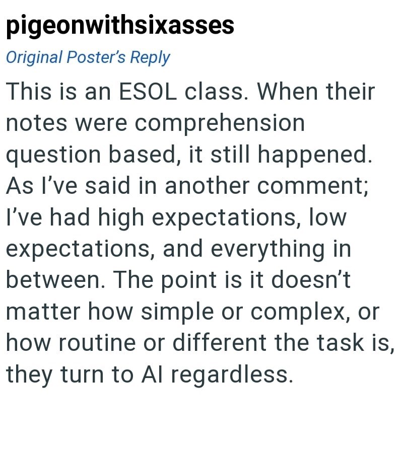 pigeonwithsixasses Original Poster's Reply This is an ESOL class. When their notes were comprehension question based, it still happened. As I've said in another comment; I've had high expectations, low expectations, and everything in between. The point is it doesn't matter how simple or complex, or how routine or different the task is, they turn to Al regardless.
