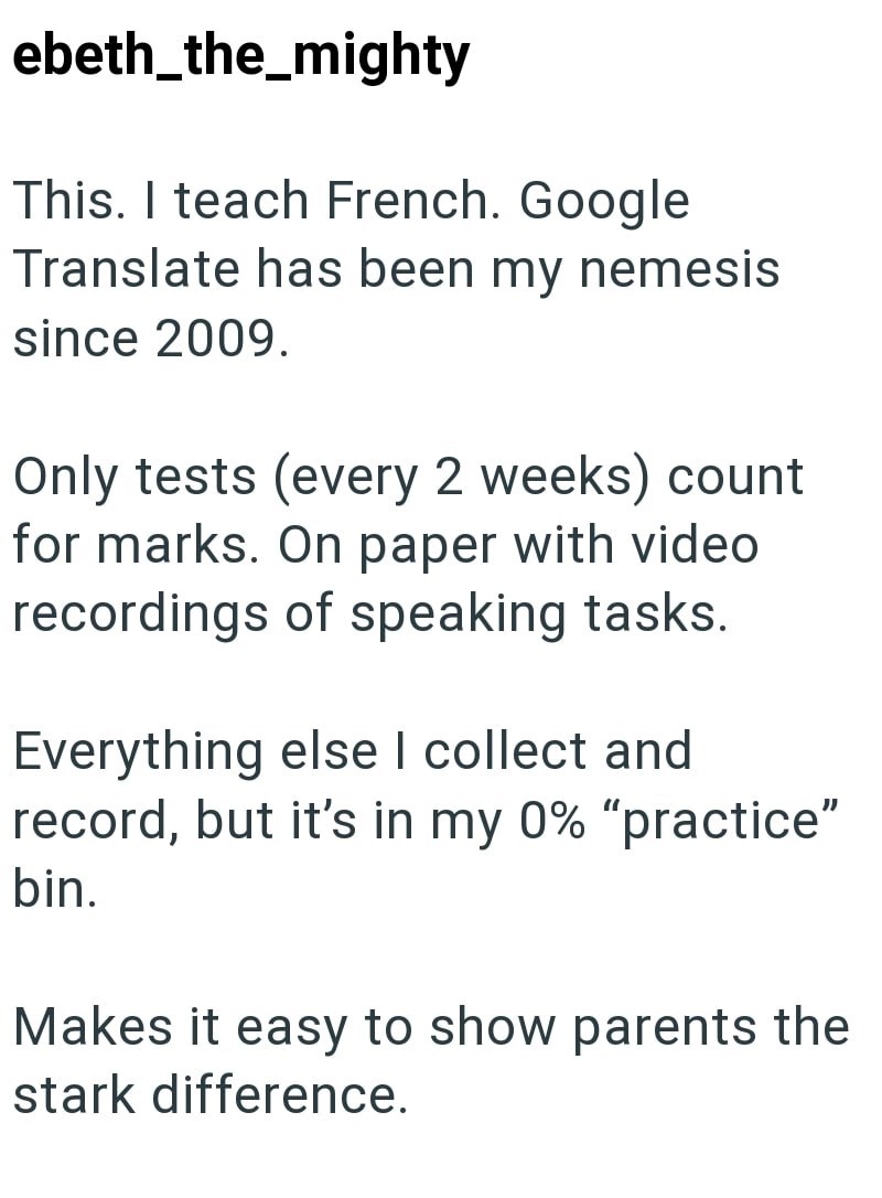 ebeth_the_mighty This. I teach French. Google Translate has been my nemesis since 2009. Only tests (every 2 weeks) count for marks. On paper with video recordings of speaking tasks. Everything else I collect and record, but it's in my 0% "practice" bin. Makes it easy to show parents the stark difference.