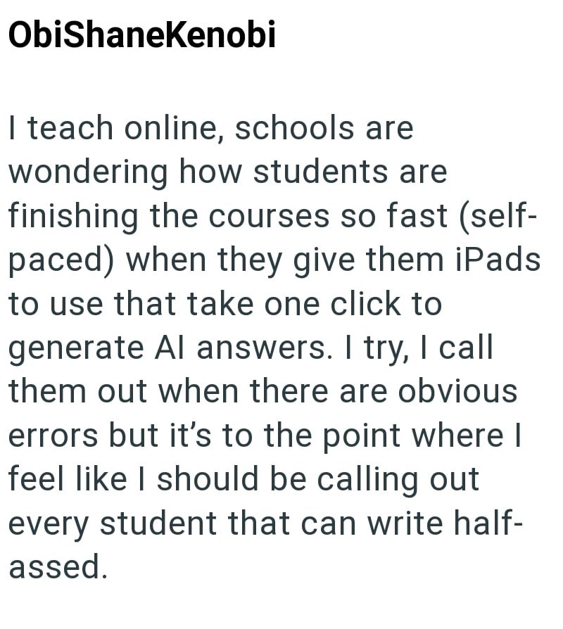 ObiShaneKenobi I teach online, schools are wondering how students are finishing the courses so fast (self- paced) when they give them iPads to use that take one click to generate Al answers. I try, I call them out when there are obvious errors but it's to the point where I feel like I should be calling out every student that can write half- assed.