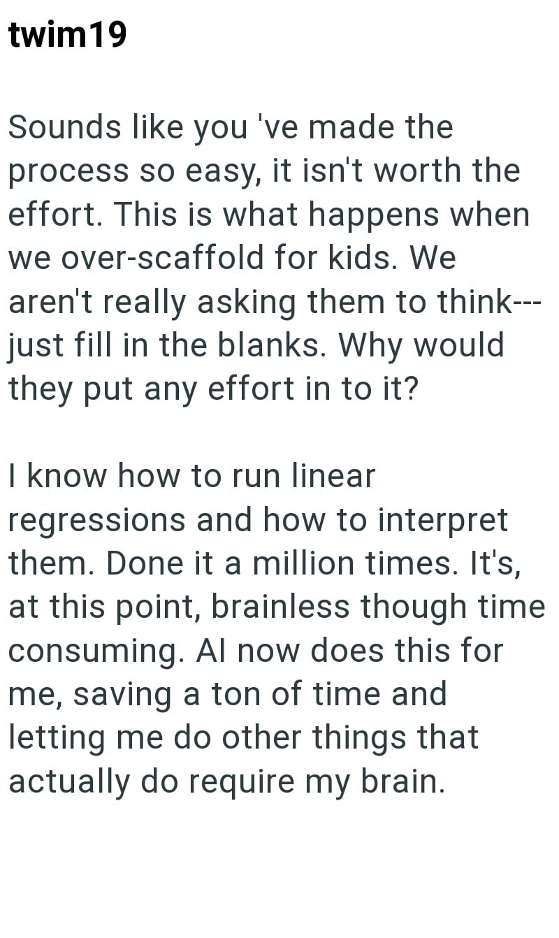 twim 19 Sounds like you 've made the process so easy, it isn't worth the effort. This is what happens when we over-scaffold for kids. We aren't really asking them to think--- just fill in the blanks. Why would they put any effort in to it? I know how to run linear regressions and how to interpret them. Done it a million times. It's, at this point, brainless though time consuming. Al now does this for me, saving a ton of time and letting me do other things that actually do require my brain.