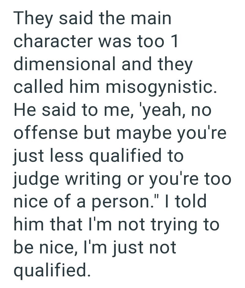 They said the main character was too 1 dimensional and they called him misogynistic. He said to me, 'yeah, no offense but maybe you're just less qualified to judge writing or you're too nice of a person." I told him that I'm not trying to be nice, I'm just not qualified.