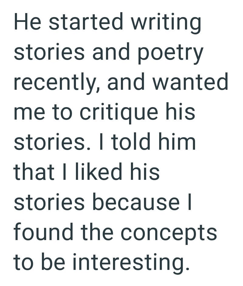 He started writing stories and poetry recently, and wanted me to critique his stories. I told him that I liked his stories because I found the concepts to be interesting.