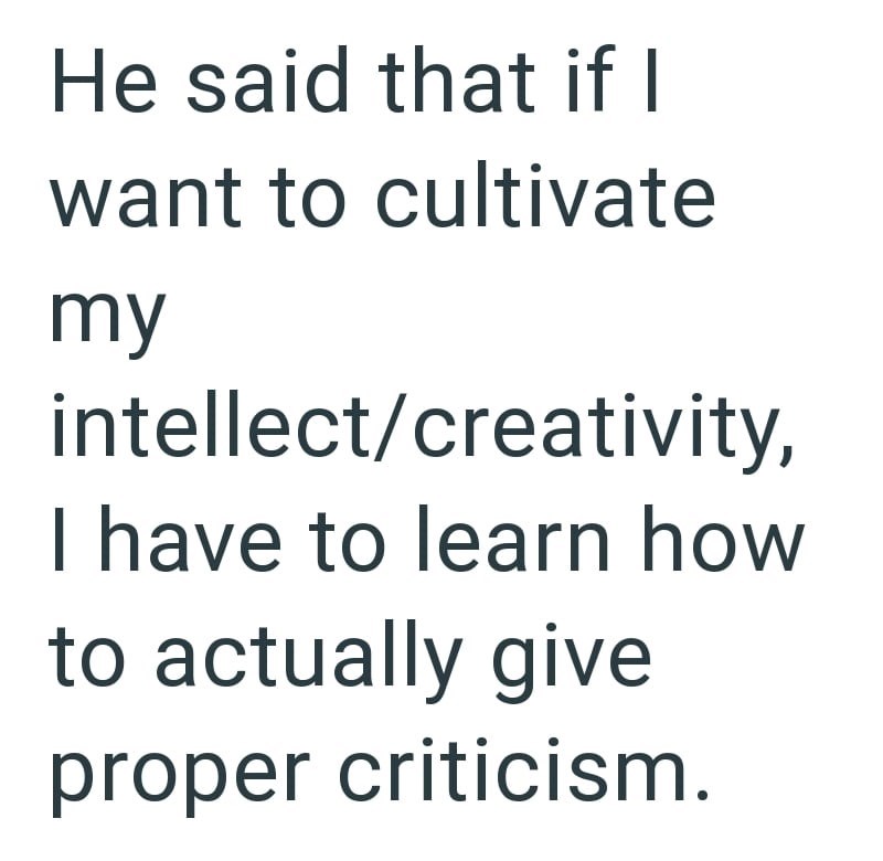 He said that if I want to cultivate my intellect/creativity, I have to learn how to actually give proper criticism.