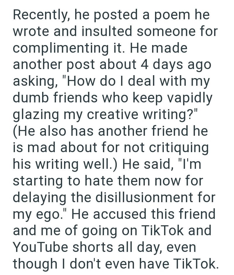 Recently, he posted a poem he wrote and insulted someone for complimenting it. He made another post about 4 days ago asking, "How do I deal with my dumb friends who keep vapidly glazing my creative writing?" (He also has another friend he is mad about for not critiquing his writing well.) He said, "I'm starting to hate them now for delaying the disillusionment for my ego." He accused this friend and me of going on TikTok and YouTube shorts all day, even though I don't even have TikTok.