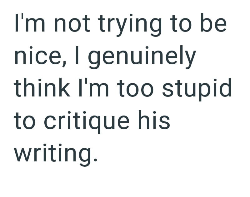 I'm not trying to be nice, I genuinely think I'm too stupid to critique his writing.