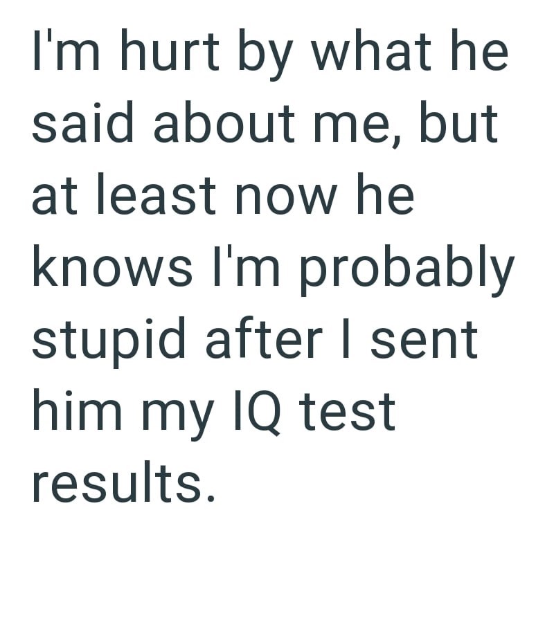 I'm hurt by what he said about me, but at least now he knows I'm probably stupid after I sent him my IQ test results.