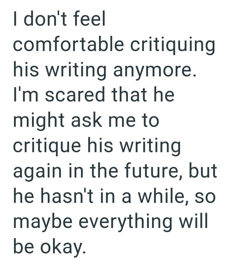 I don't feel comfortable critiquing his writing anymore. I'm scared that he might ask me to critique his writing again in the future, but he hasn't in a while, so maybe everything will be okay.