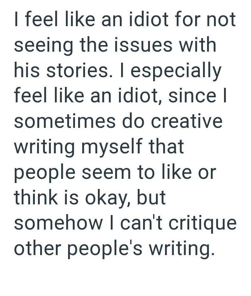 I feel like an idiot for not seeing the issues with his stories. I especially feel like an idiot, since I sometimes do creative writing myself that people seem to like or think is okay, but somehow I can't critique other people's writing.
