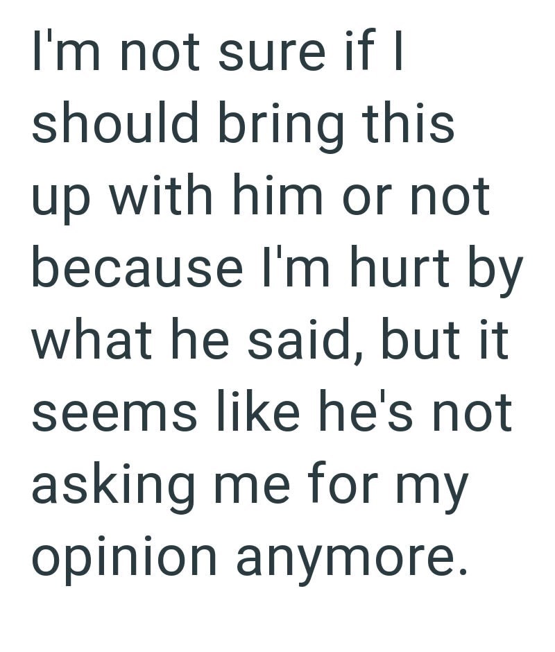 I'm not sure if I should bring this up with him or not because I'm hurt by what he said, but it seems like he's not asking me for my opinion anymore.