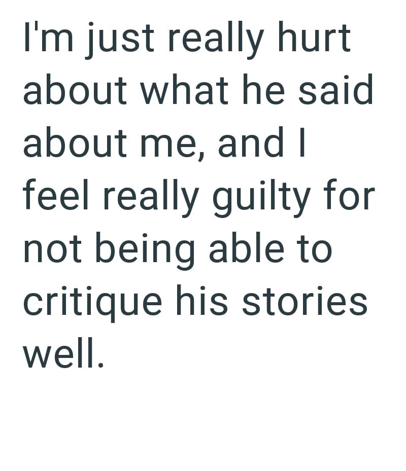 I'm just really hurt about what he said about me, and I feel really guilty for not being able to critique his stories well.
