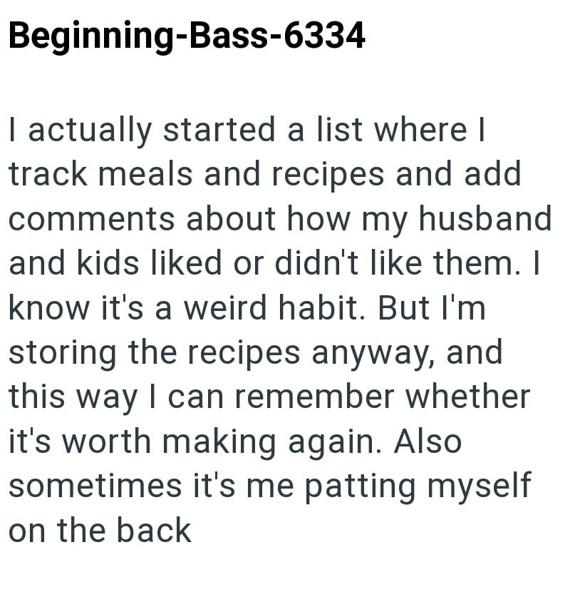 Beginning-Bass-6334 I actually started a list where I track meals and recipes and add comments about how my husband and kids liked or didn't like them. I know it's a weird habit. But I'm storing the recipes anyway, and this way I can remember whether it's worth making again. Also sometimes it's me patting myself on the back