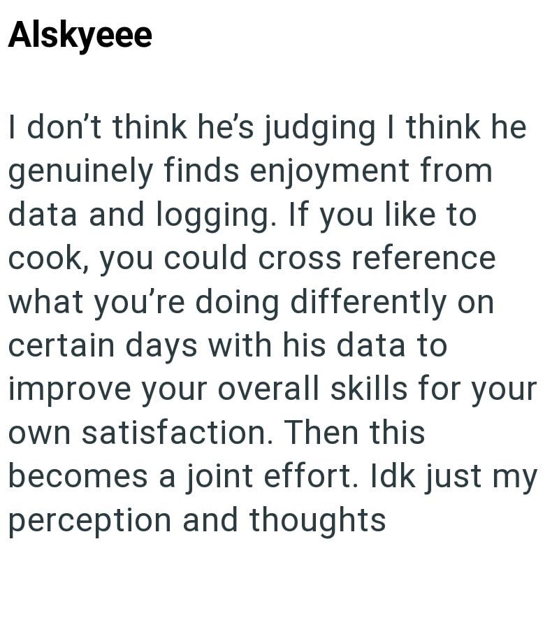 Alskyeee I don't think he's judging I think he genuinely finds enjoyment from data and logging. If you like to cook, you could cross reference what you're doing differently on certain days with his data to improve your overall skills for your own satisfaction. Then this becomes a joint effort. Idk just my perception and thoughts