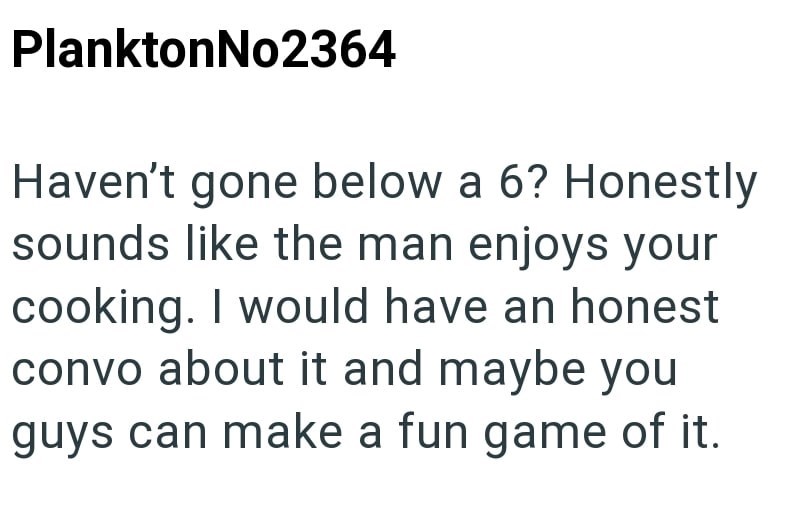 PlanktonNo2364 Haven't gone below a 6? Honestly sounds like the man enjoys your cooking. I would have an honest convo about it and maybe you guys can make a fun game of it.