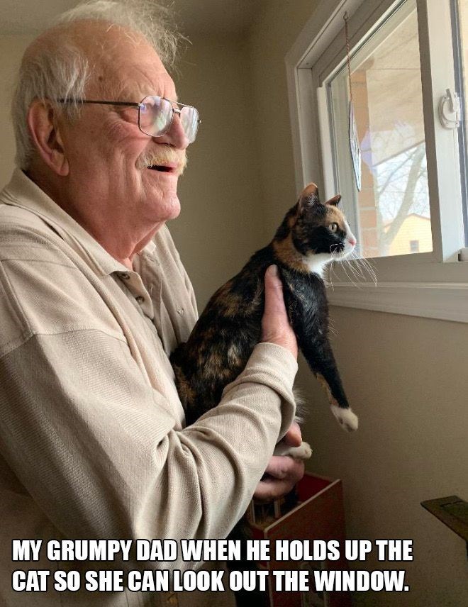 MY GRUMPY DAD WHEN HE HOLDS UP THE CAT SO SHE CAN LOOK OUT THE WINDOW.