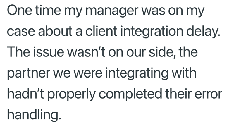 One time my manager was on my case about a client integration delay. The issue wasn't on our side, the partner we were integrating with hadn't properly completed their error handling.