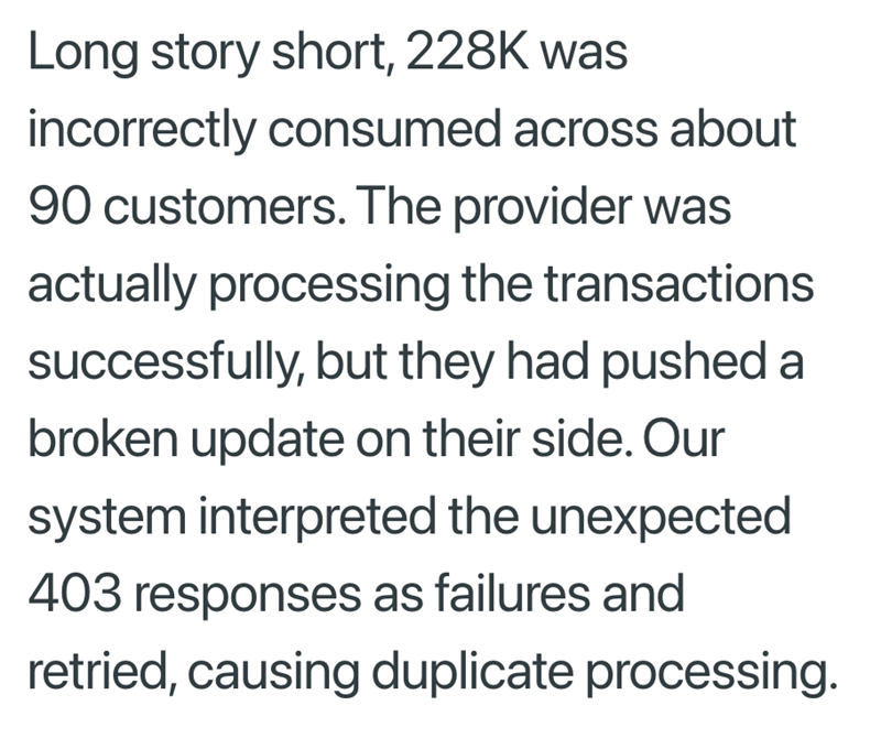 Long story short, 228K was incorrectly consumed across about 90 customers. The provider was actually processing the transactions successfully, but they had pushed a broken update on their side. Our system interpreted the unexpected 403 responses as failures and retried, causing duplicate processing.