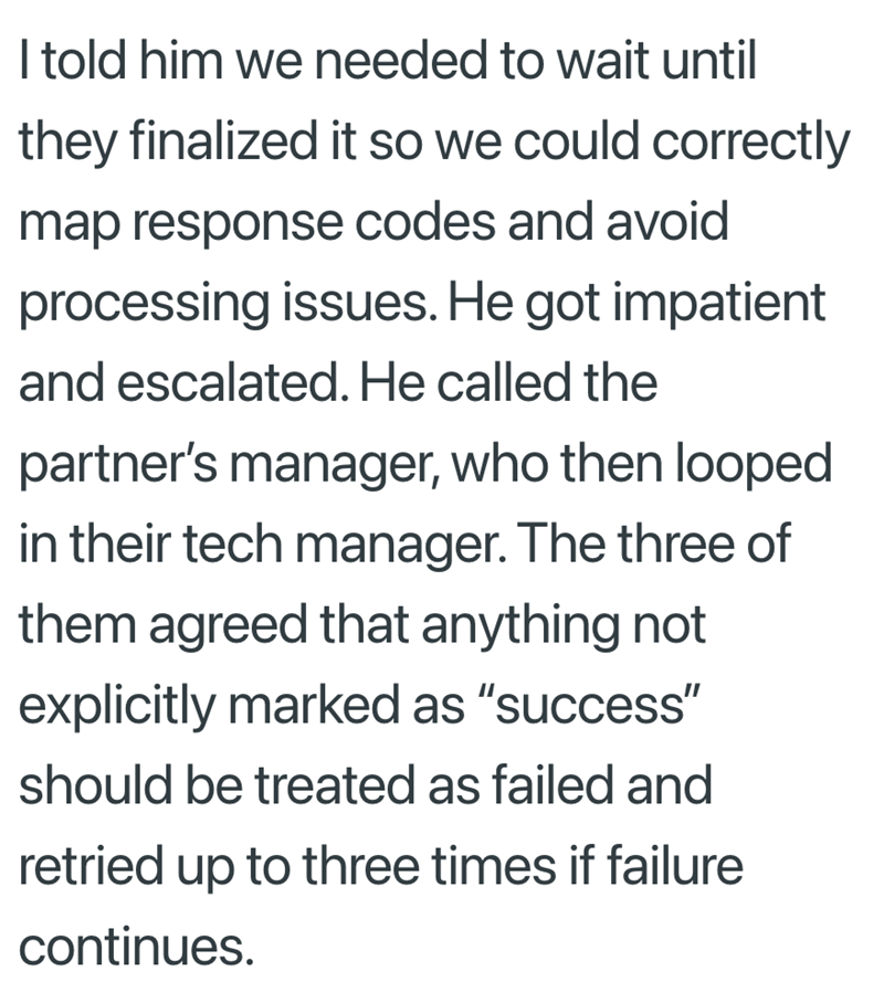 I told him we needed to wait until they finalized it so we could correctly map response codes and avoid processing issues. He got impatient and escalated. He called the partner's manager, who then looped in their tech manager. The three of them agreed that anything not explicitly marked as "success" should be treated as failed and retried up to three times if failure continues.
