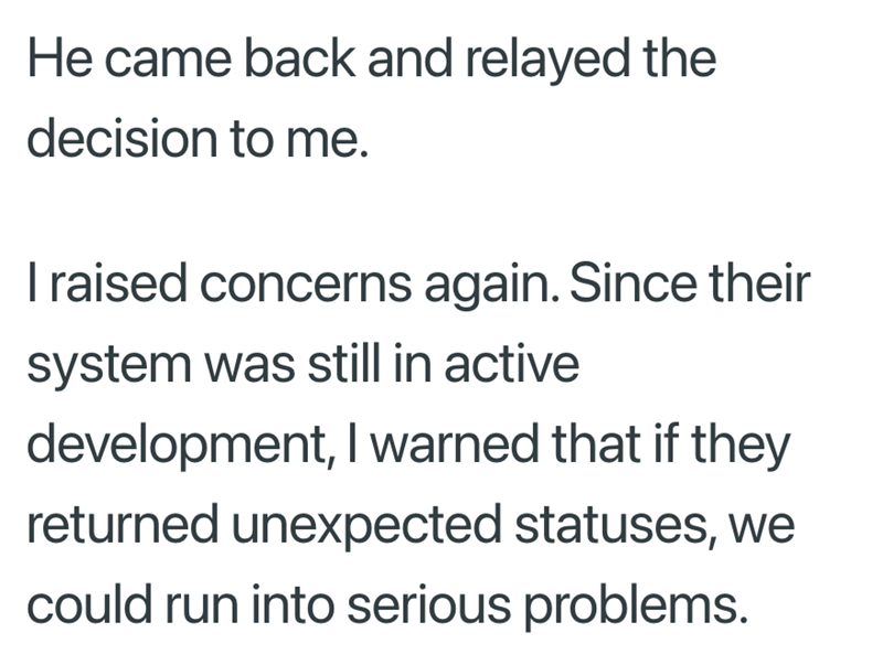 He came back and relayed the decision to me. I raised concerns again. Since their system was still in active development, I warned that if they returned unexpected statuses, we could run into serious problems.