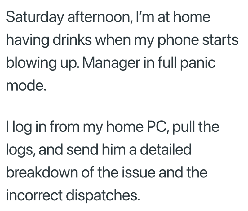 Saturday afternoon, I'm at home having drinks when my phone starts blowing up. Manager in full panic mode. I log in from my home PC, pull the logs, and send him a detailed breakdown of the issue and the incorrect dispatches.