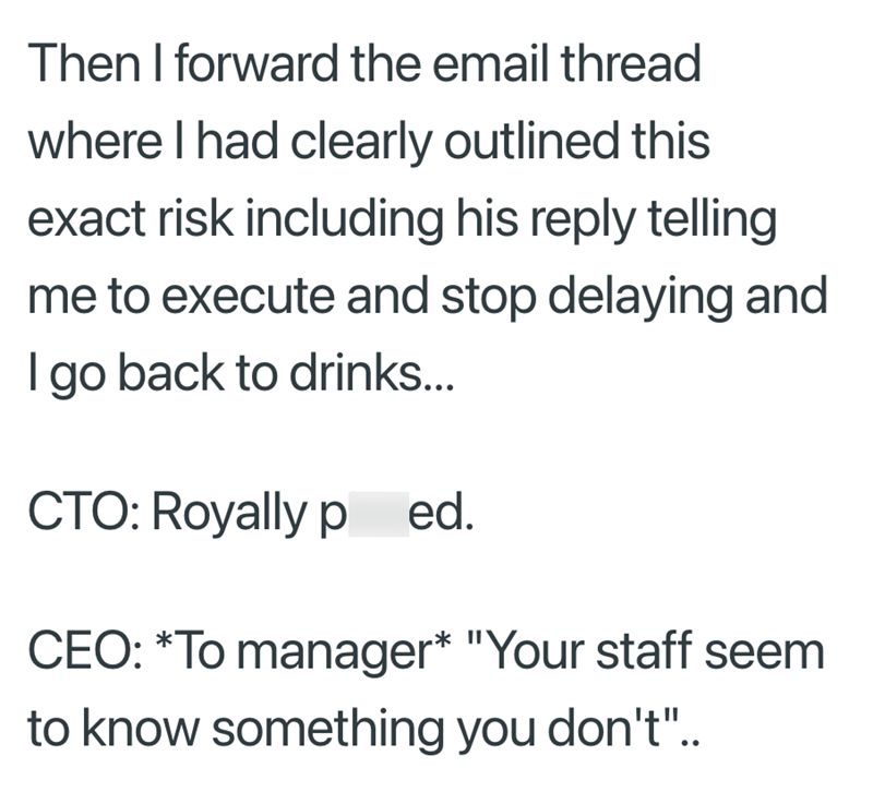 Then I forward the email thread where I had clearly outlined this exact risk including his reply telling me to execute and stop delaying and I go back to drinks... CTO: Royally p ed. CEO: *To manager* "Your staff seem to know something you don't"..