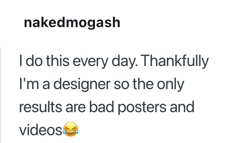 nakedmogash I do this every day. Thankfully I'm a designer so the only results are bad posters and videos